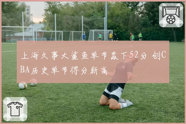 上海久事大鲨鱼单节轰下52分 创CBA历史单节得分新高