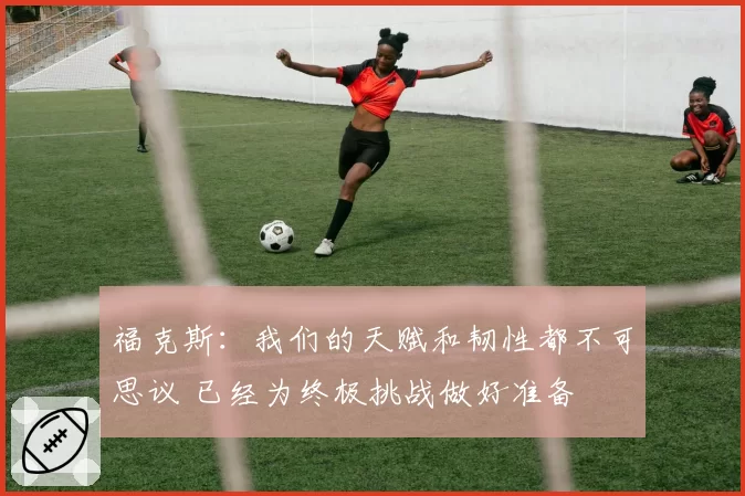福克斯：我们的天赋和韧性都不可思议 已经为终极挑战做好准备