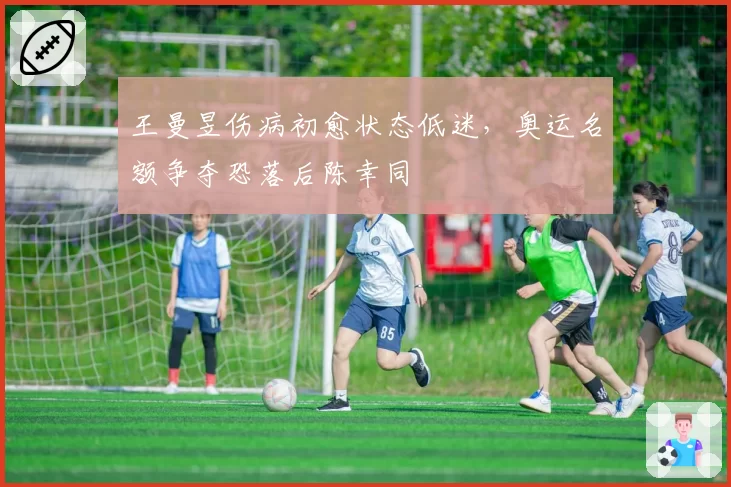 王曼昱伤病初愈状态低迷，奥运名额争夺恐落后陈幸同