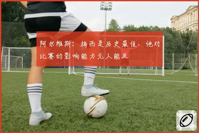 阿尔维斯：梅西是历史最佳，他对比赛的影响能力无人能及