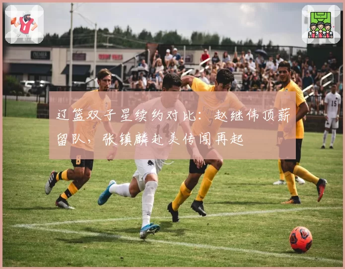 辽篮双子星续约对比：赵继伟顶薪留队，张镇麟赴美传闻再起