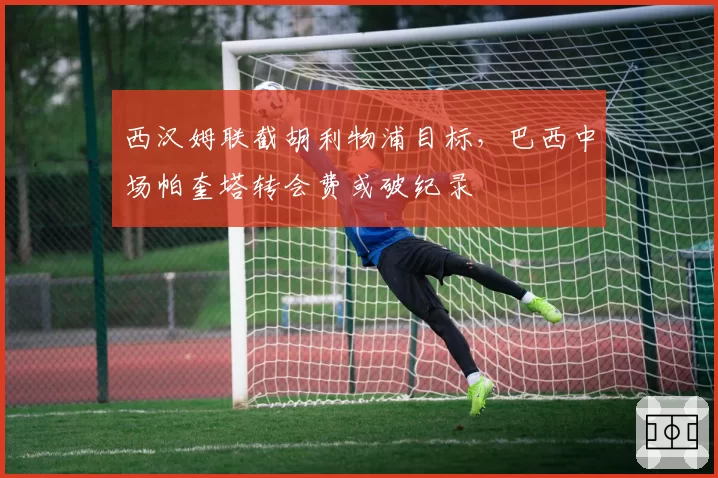 西汉姆联截胡利物浦目标，巴西中场帕奎塔转会费或破纪录