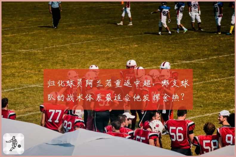 归化球员阿兰若重返中超，哪支球队的战术体系最适合他发挥余热？