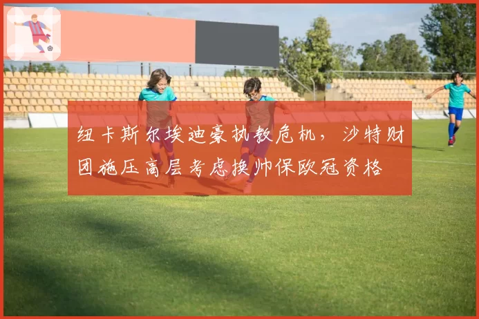 纽卡斯尔埃迪豪执教危机，沙特财团施压高层考虑换帅保欧冠资格