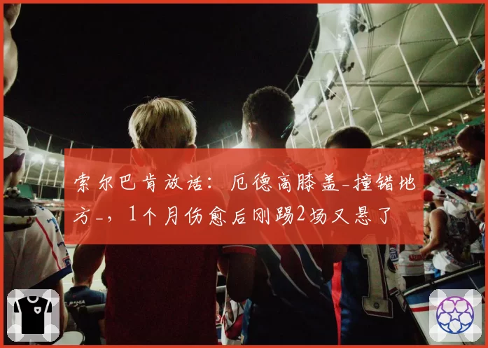 索尔巴肯放话：厄德高膝盖_撞错地方_，1个月伤愈后刚踢2场又悬了