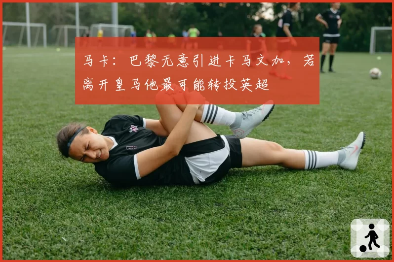 马卡:巴黎无意引进卡马文加,若离开皇马他最可能转投英超