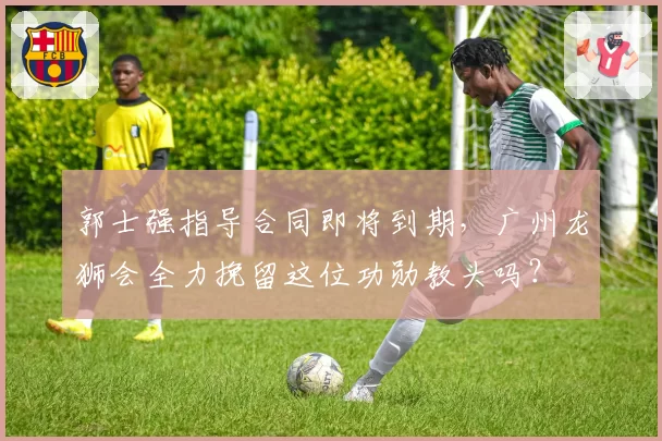 郭士强指导合同即将到期,广州龙狮会全力挽留这位功勋教头吗?