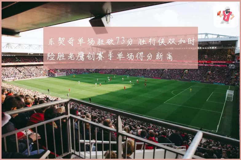 东契奇单场狂砍73分 独行侠双加时险胜老鹰创赛季单场得分新高