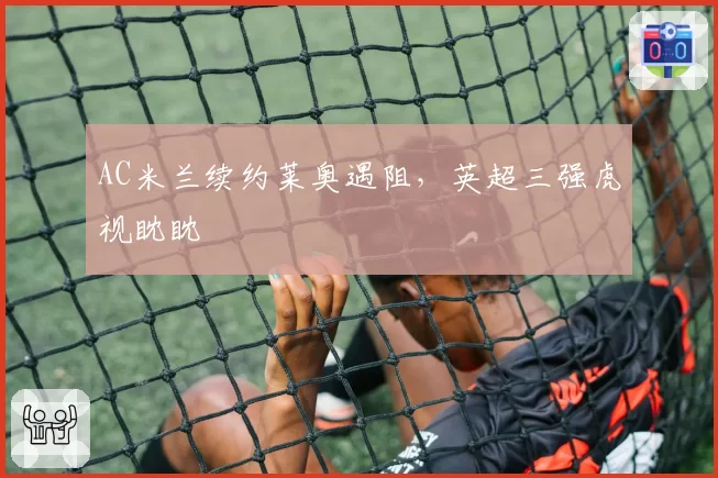 AC米兰续约莱奥遇阻，英超三强虎视眈眈