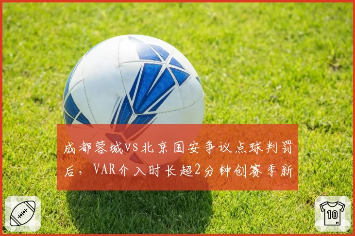 成都蓉城vs北京国安争议点球判罚后,VAR介入时长超2分钟创赛季新高