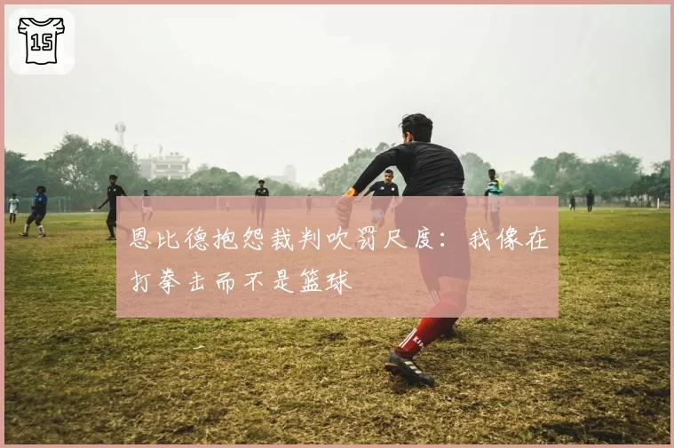 恩比德抱怨裁判吹罚尺度：我像在打拳击而不是篮球