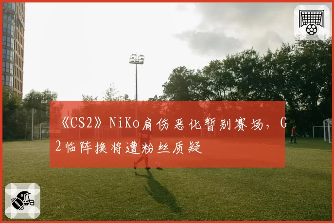 《CS2》NiKo肩伤恶化暂别赛场,G2临阵换将遭粉丝质疑