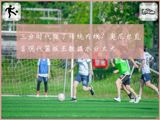 三分时代毁了传统内线?奥尼尔直言现代篮板王数据水分太大