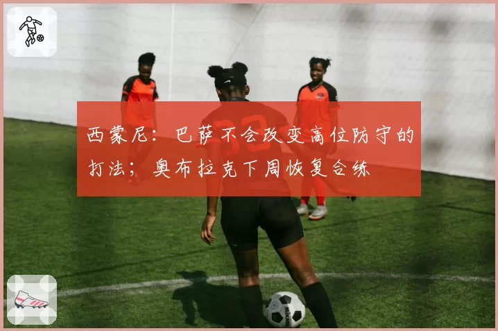 西蒙尼:巴萨不会改变高位防守的打法;奥布拉克下周恢复合练