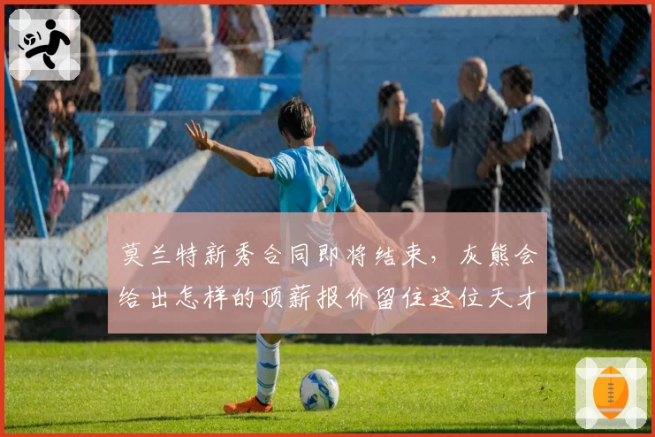 莫兰特新秀合同即将结束,灰熊会给出怎样的顶薪报价留住这位天才?