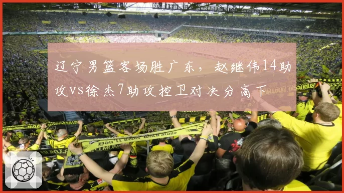 辽宁男篮客场胜广东，赵继伟14助攻vs徐杰7助攻控卫对决分高下