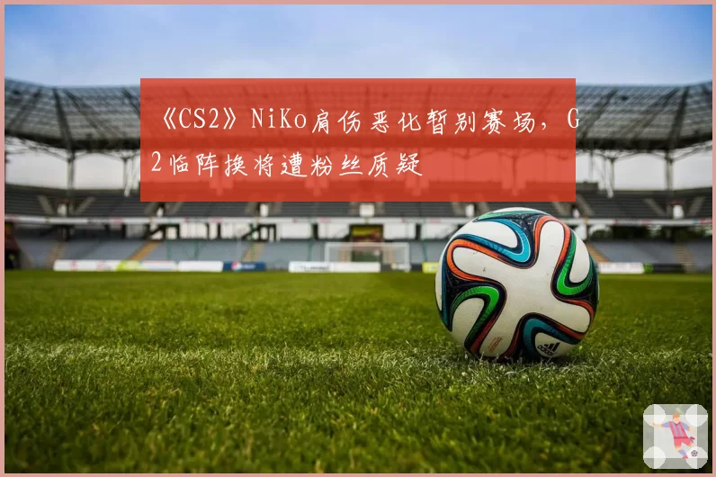 《CS2》NiKo肩伤恶化暂别赛场,G2临阵换将遭粉丝质疑