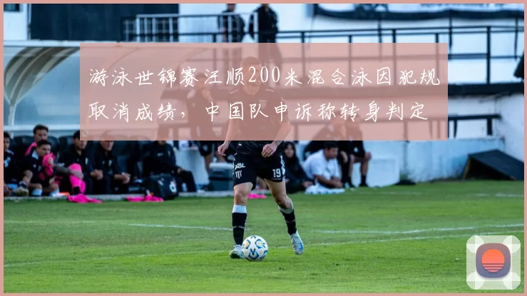 游泳世锦赛汪顺200米混合泳因犯规取消成绩，中国队申诉称转身判定标准不一致