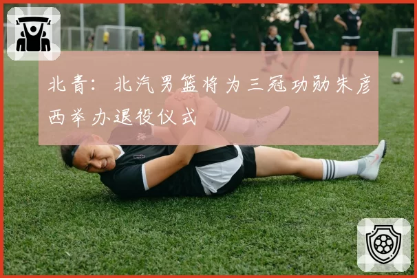 北青：北汽男篮将为三冠功勋朱彦西举办退役仪式