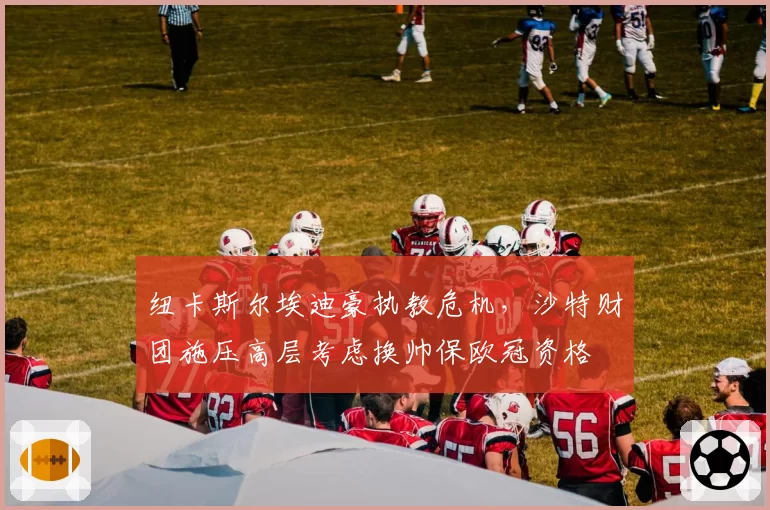 纽卡斯尔埃迪豪执教危机，沙特财团施压高层考虑换帅保欧冠资格