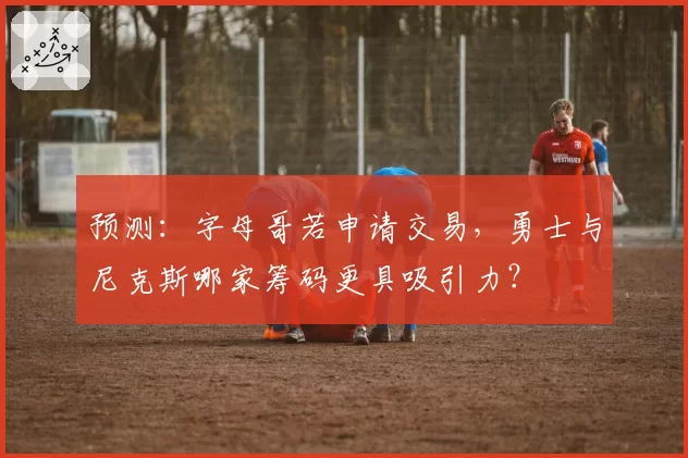 预测：字母哥若申请交易，勇士与尼克斯哪家筹码更具吸引力？