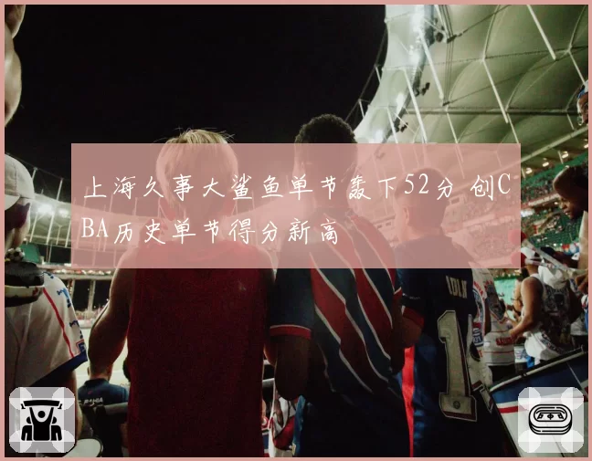 上海久事大鲨鱼单节轰下52分 创CBA历史单节得分新高