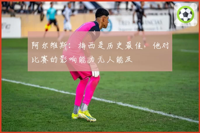 阿尔维斯：梅西是历史最佳，他对比赛的影响能力无人能及