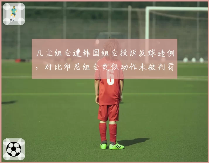 凡尘组合遭韩国组合投诉发球违例,对比印尼组合类似动作未被判罚,亚羽联偏袒疑云