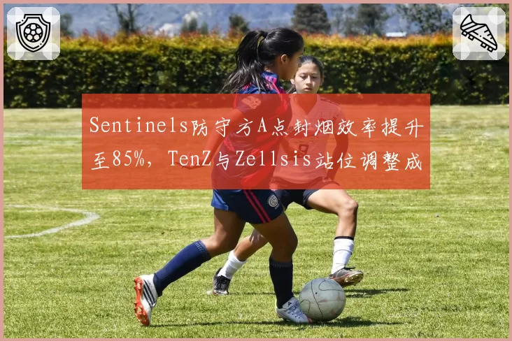 Sentinels防守方A点封烟效率提升至85%，TenZ与Zellsis站位调整成效显著