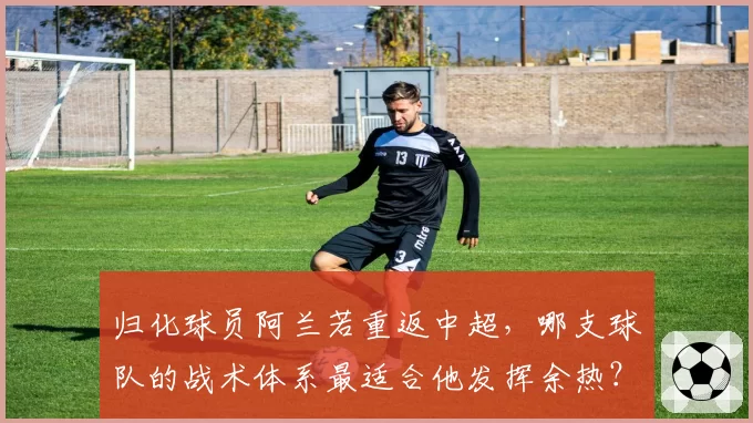 归化球员阿兰若重返中超，哪支球队的战术体系最适合他发挥余热？