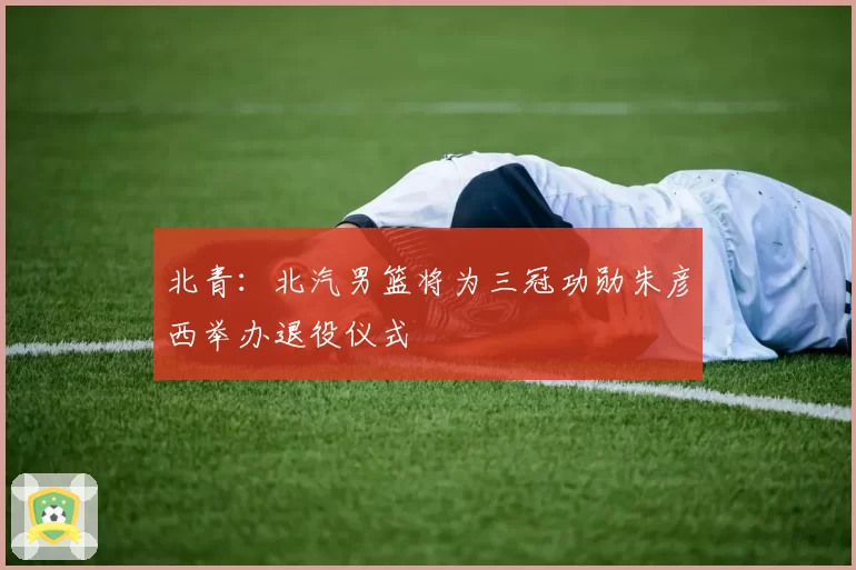 北青：北汽男篮将为三冠功勋朱彦西举办退役仪式