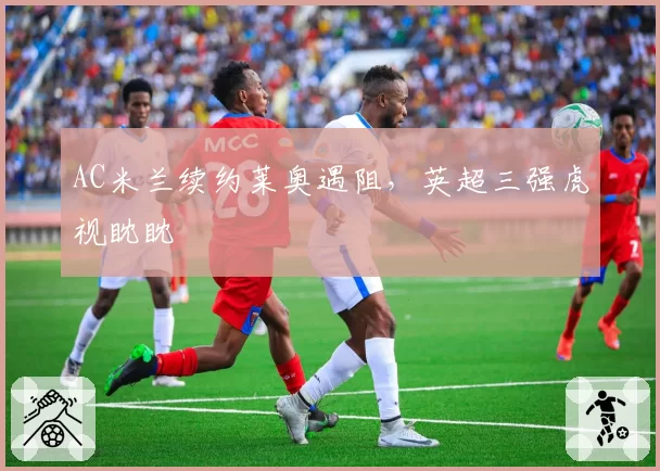 AC米兰续约莱奥遇阻，英超三强虎视眈眈