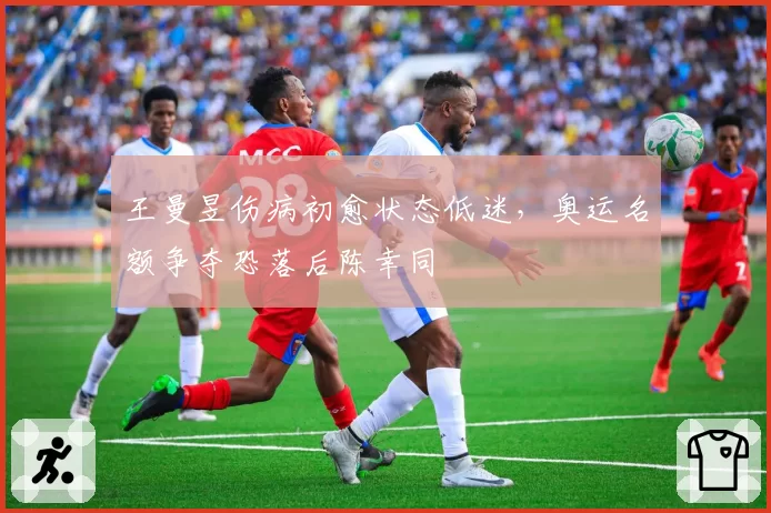 王曼昱伤病初愈状态低迷，奥运名额争夺恐落后陈幸同