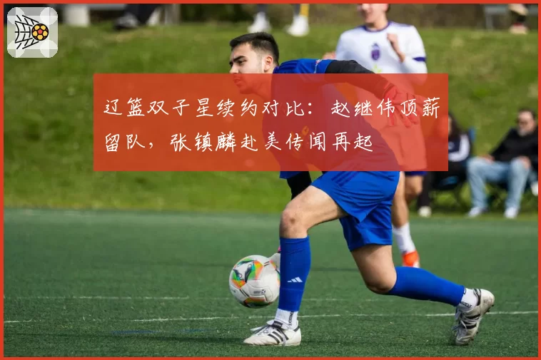 辽篮双子星续约对比：赵继伟顶薪留队，张镇麟赴美传闻再起