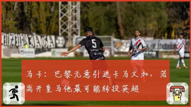 马卡:巴黎无意引进卡马文加,若离开皇马他最可能转投英超