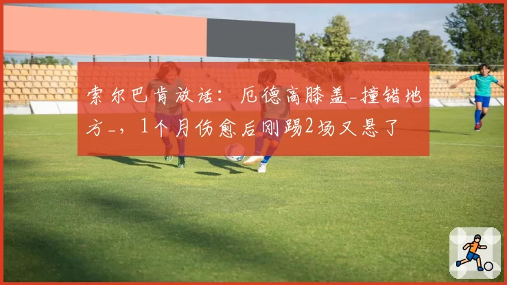 索尔巴肯放话：厄德高膝盖_撞错地方_，1个月伤愈后刚踢2场又悬了