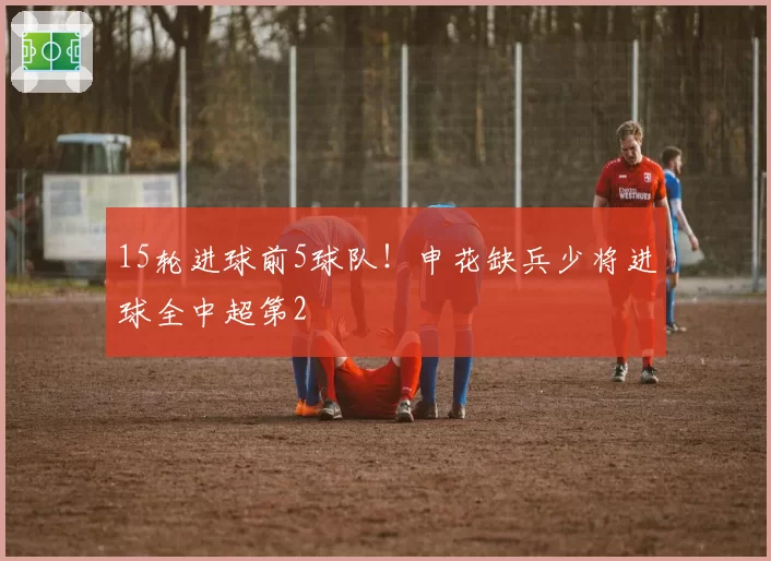 15轮进球前5球队！申花缺兵少将进球全中超第2