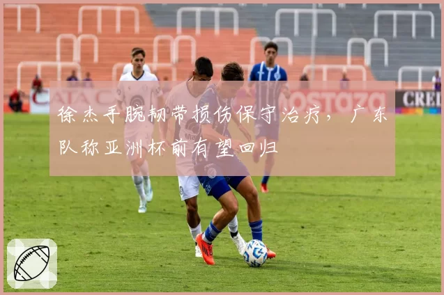 徐杰手腕韧带损伤保守治疗,广东队称亚洲杯前有望回归