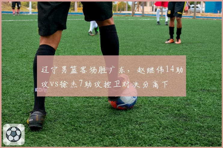 辽宁男篮客场胜广东，赵继伟14助攻vs徐杰7助攻控卫对决分高下