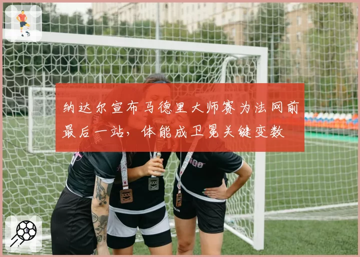 纳达尔宣布马德里大师赛为法网前最后一站，体能成卫冕关键变数