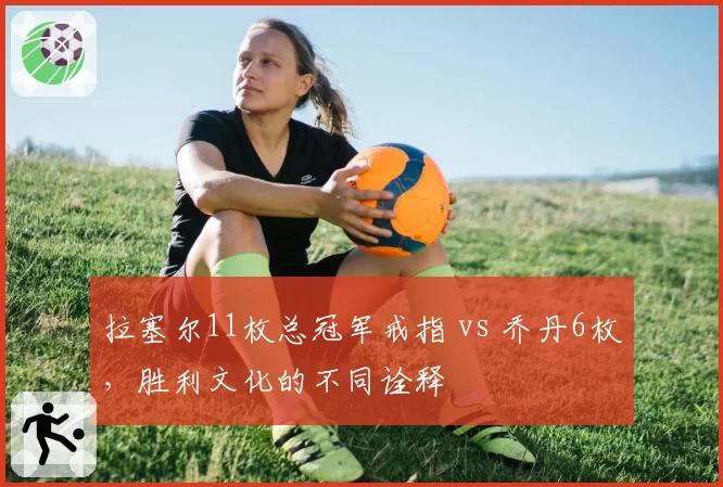 拉塞尔11枚总冠军戒指 vs 乔丹6枚,胜利文化的不同诠释