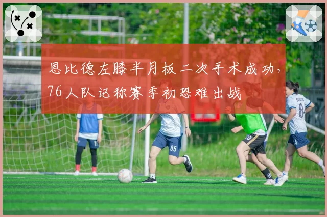 恩比德左膝半月板二次手术成功，76人队记称赛季初恐难出战