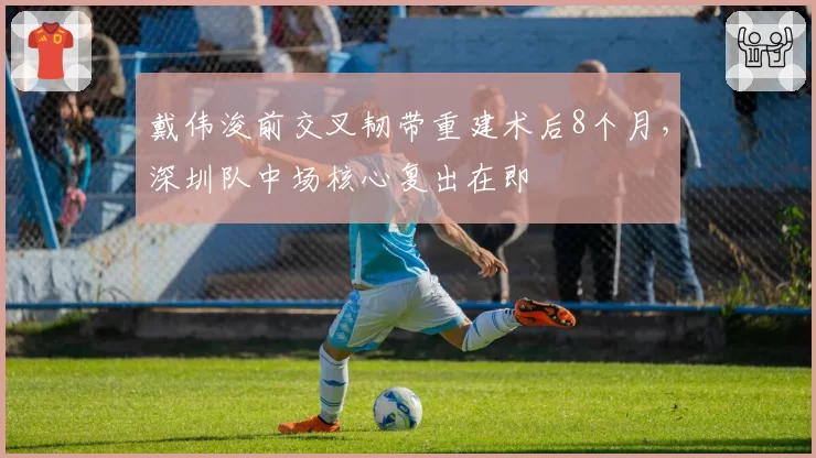 戴伟浚前交叉韧带重建术后8个月，深圳队中场核心复出在即