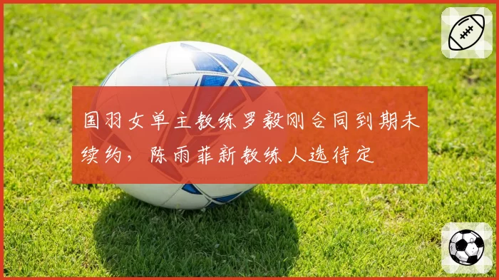 国羽女单主教练罗毅刚合同到期未续约，陈雨菲新教练人选待定